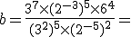 b=\frac{3^7\times   (2^{-3})^5\times   6^4}{(3^2)^5\times   (2^{-5})^2}=
